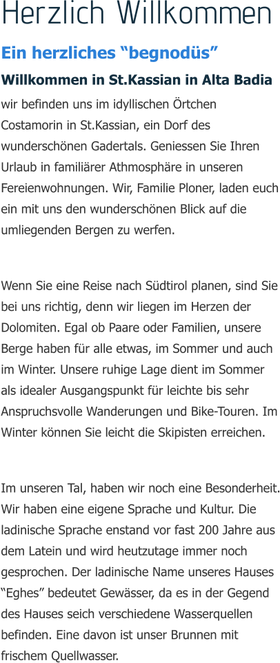 Herzlich Willkommen Ein herzliches begnods Willkommen in St.Kassian in Alta Badia wir befinden uns im idyllischen rtchen Costamorin in St.Kassian, ein Dorf des wunderschnen Gadertals. Geniessen Sie Ihren Urlaub in familirer Athmosphre in unseren Fereienwohnungen. Wir, Familie Ploner, laden euch ein mit uns den wunderschnen Blick auf die umliegenden Bergen zu werfen.  Wenn Sie eine Reise nach Sdtirol planen, sind Sie bei uns richtig, denn wir liegen im Herzen der Dolomiten. Egal ob Paare oder Familien, unsere Berge haben fr alle etwas, im Sommer und auch im Winter. Unsere ruhige Lage dient im Sommer als idealer Ausgangspunkt fr leichte bis sehr Anspruchsvolle Wanderungen und Bike-Touren. Im Winter knnen Sie leicht die Skipisten erreichen.  Im unseren Tal, haben wir noch eine Besonderheit. Wir haben eine eigene Sprache und Kultur. Die ladinische Sprache enstand vor fast 200 Jahre aus dem Latein und wird heutzutage immer noch gesprochen. Der ladinische Name unseres Hauses Eghes bedeutet Gewsser, da es in der Gegend des Hauses seich verschiedene Wasserquellen befinden. Eine davon ist unser Brunnen mit frischem Quellwasser.